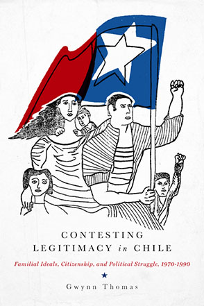 Cover image for Contesting Legitimacy in Chile: Familial Ideals, Citizenship, and Political Struggle, 1970–1990 By Gwynn Thomas
