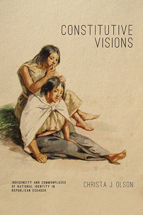 Cover image for Constitutive Visions: Indigeneity and Commonplaces of National Identity in Republican Ecuador By Christa J. Olson