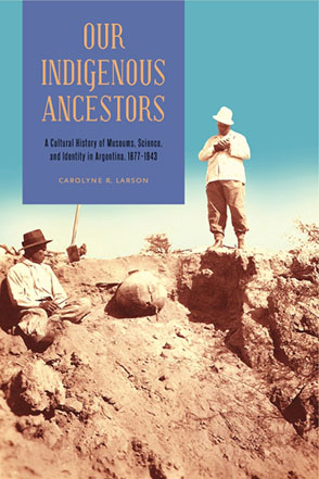 Cover image for Our Indigenous Ancestors: A Cultural History of Museums, Science, and Identity in Argentina, 1877–1943 By Carolyne R. Larson