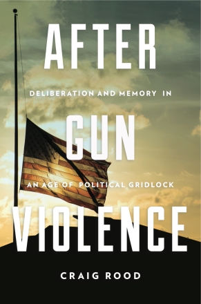 Cover image for After Gun Violence: Deliberation and Memory in an Age of Political Gridlock By Craig Rood