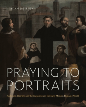 Cover image for Praying to Portraits: Audience, Identity, and the Inquisition in the Early Modern Hispanic World By Adam Jasienski