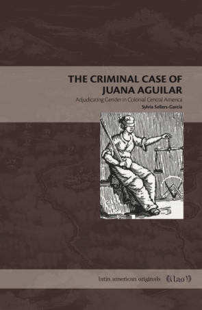 Cover image for The Criminal Case of Juana Aguilar: Adjudicating Gender in Colonial Central America By Sylvia Sellers-García